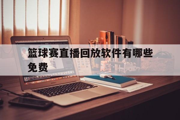 篮球赛直播回放软件有哪些免费_(篮球球赛直播回放哪里能看)