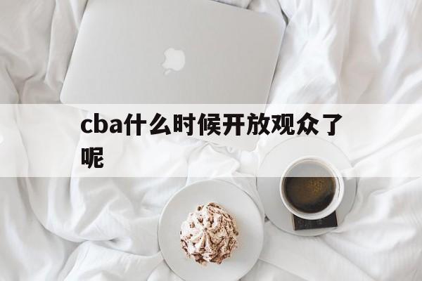 cba什么时候开放观众了呢_(cba什么时候开放观众了呢现在)