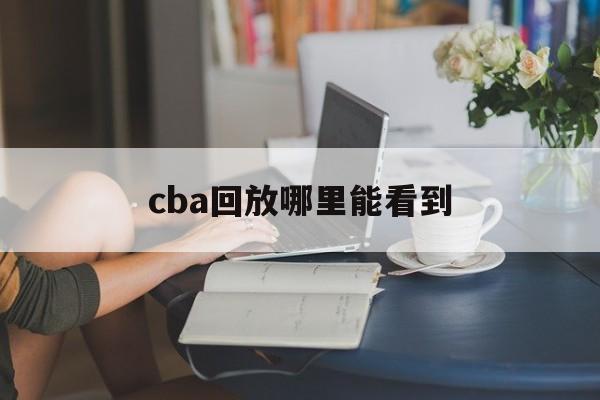 cba回放哪里能看到_(cba回放哪里能看到直播)