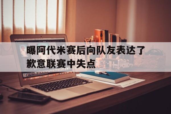 关于曝阿代米赛后向队友表达了歉意联赛中失点的信息 关于曝阿代米赛后向队友表达了歉意联赛中失点的信息
