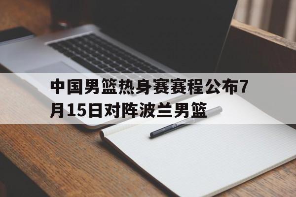 中国男篮热身赛赛程公布7月15日对阵波兰男篮