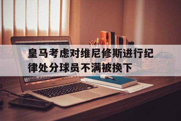 关于皇马考虑对维尼修斯进行纪律处分球员不满被换下的信息