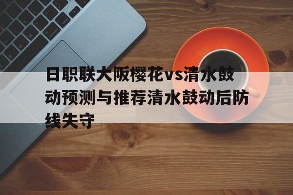 日职联大阪樱花vs清水鼓动预测与推荐清水鼓动后防线失守的简单介绍 日职联大阪樱花vs清水鼓动预测与推荐清水鼓动后防线失守的简单介绍