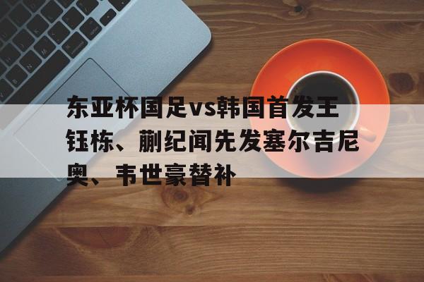 东亚杯国足vs韩国首发王钰栋、蒯纪闻先发塞尔吉尼奥、韦世豪替补的简单介绍 东亚杯国足vs韩国首发王钰栋、蒯纪闻先发塞尔吉尼奥、韦世豪替补的简单介绍
