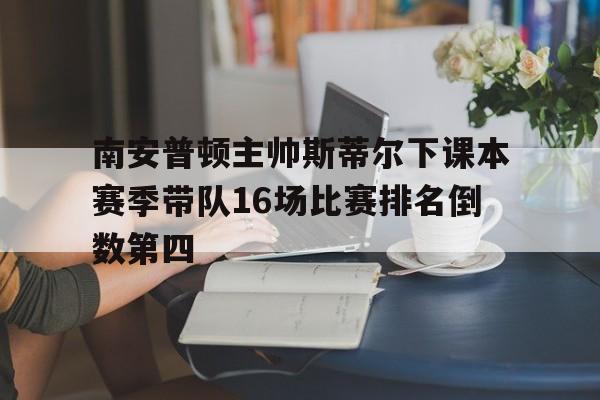 关于南安普顿主帅斯蒂尔下课本赛季带队16场比赛排名倒数第四的信息