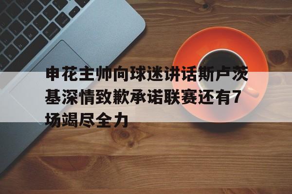 申花主帅向球迷讲话斯卢茨基深情致歉承诺联赛还有7场竭尽全力的简单介绍 申花主帅向球迷讲话斯卢茨基深情致歉承诺联赛还有7场竭尽全力的简单介绍