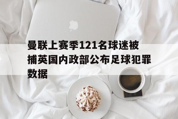 曼联上赛季121名球迷被捕英国内政部公布足球犯罪数据的简单介绍 曼联上赛季121名球迷被捕英国内政部公布足球犯罪数据的简单介绍