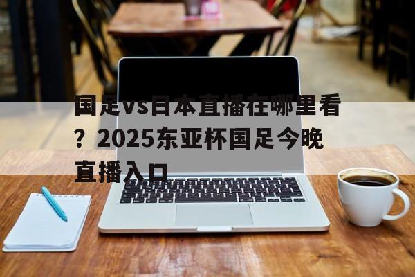 国足vs日本直播在哪里看？2025东亚杯国足今晚直播入口的简单介绍