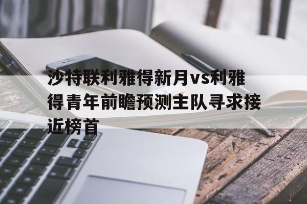 关于沙特联利雅得新月vs利雅得青年前瞻预测主队寻求接近榜首的信息