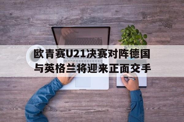 欧青赛U21决赛对阵德国与英格兰将迎来正面交手的简单介绍