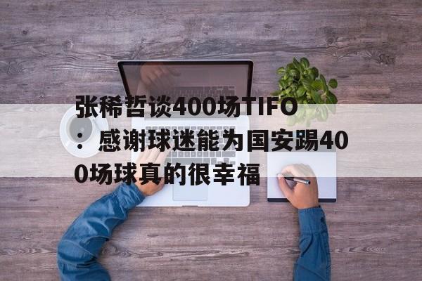 张稀哲谈400场TIFO：感谢球迷能为国安踢400场球真的很幸福的简单介绍