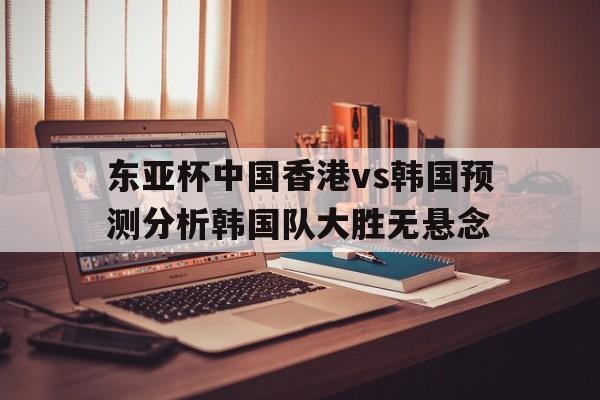 关于东亚杯中国香港vs韩国预测分析韩国队大胜无悬念的信息