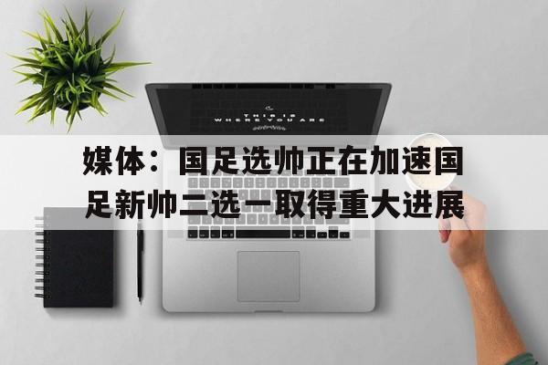 关于媒体：国足选帅正在加速国足新帅二选一取得重大进展的信息