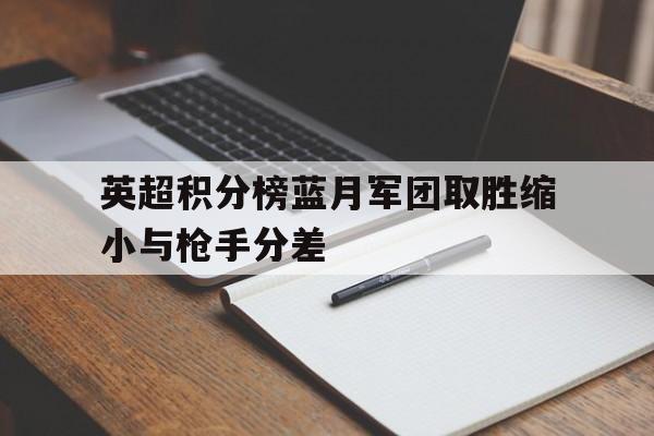 关于英超积分榜蓝月军团取胜缩小与枪手分差的信息