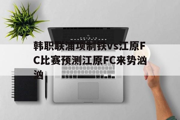 韩职联浦项制铁vs江原FC比赛预测江原FC来势汹汹的简单介绍