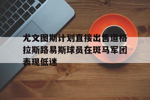 关于尤文图斯计划直接出售道格拉斯路易斯球员在斑马军团表现低迷的信息
